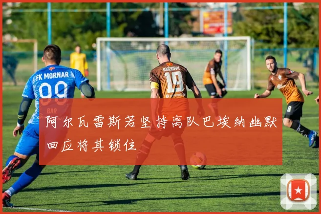 阿尔瓦雷斯若坚持离队巴埃纳幽默回应将其锁住