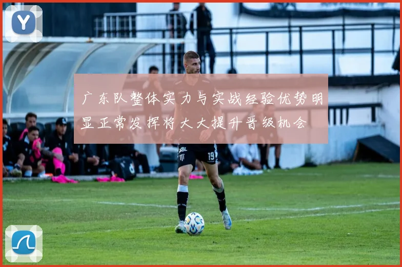 广东队整体实力与实战经验优势明显正常发挥将大大提升晋级机会