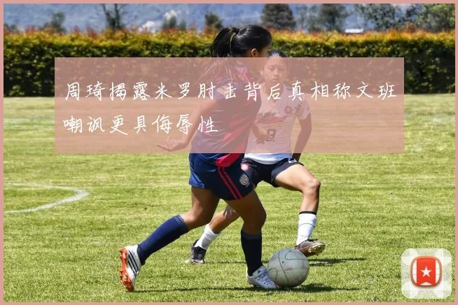周琦揭露米罗肘击背后真相称文班嘲讽更具侮辱性