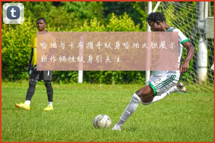 哈珀与卡布携手纹身哈珀大胆展示新作牺牲纹身引关注