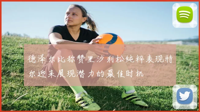 德泽尔比称赞里沙利松纯粹表现特尔迎来展现潜力的最佳时机