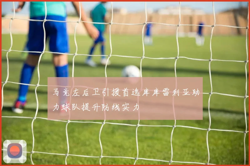 马竞左后卫引援首选库库雷利亚助力球队提升防线实力
