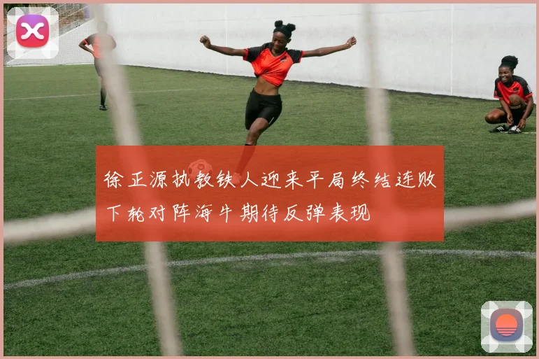 徐正源执教铁人迎来平局终结连败下轮对阵海牛期待反弹表现
