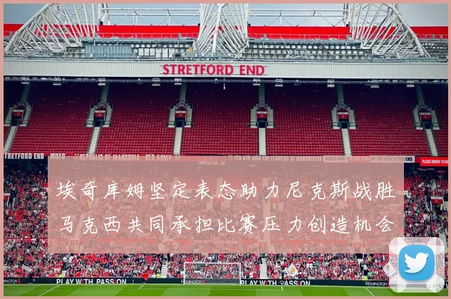 埃奇库姆坚定表态助力尼克斯战胜马克西共同承担比赛压力创造机会
