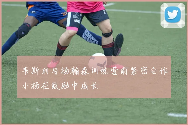 韦斯利与杨瀚森训练营前紧密合作小杨在鼓励中成长