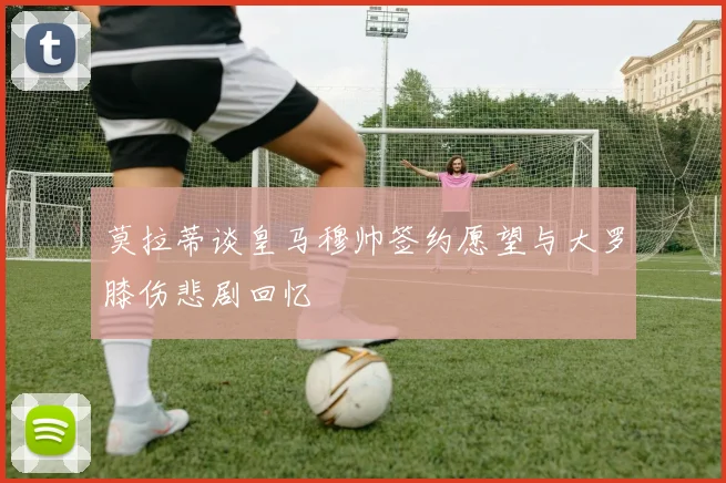 莫拉蒂谈皇马穆帅签约愿望与大罗膝伤悲剧回忆