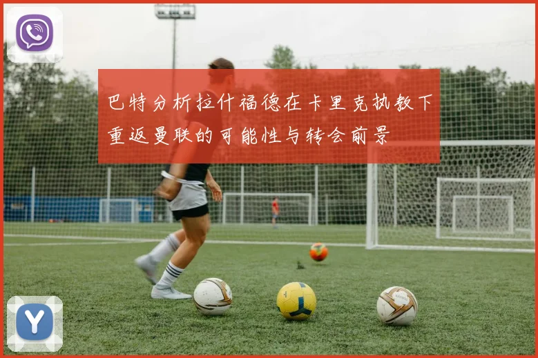 巴特分析拉什福德在卡里克执教下重返曼联的可能性与转会前景