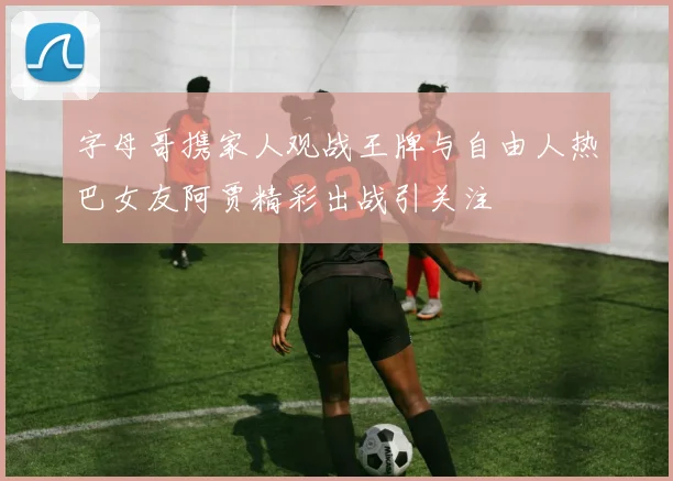 字母哥携家人观战王牌与自由人热巴女友阿贾精彩出战引关注
