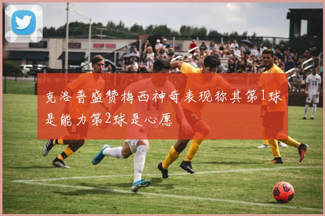 克洛普盛赞梅西神奇表现称其第1球是能力第2球是心愿