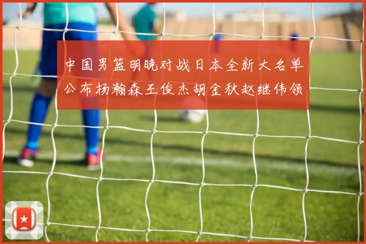 中国男篮明晚对战日本全新大名单公布杨瀚森王俊杰胡金秋赵继伟领衔出战