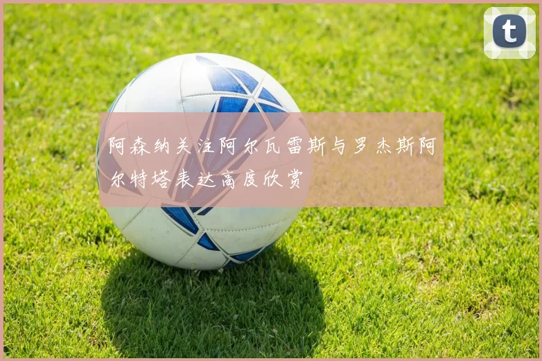 阿森纳关注阿尔瓦雷斯与罗杰斯阿尔特塔表达高度欣赏