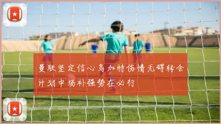曼联坚定信心乌加特伤情无碍转会计划中场补强势在必行