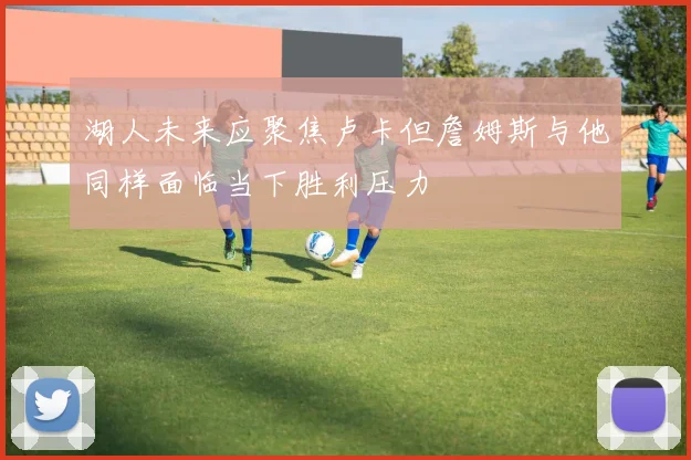 湖人未来应聚焦卢卡但詹姆斯与他同样面临当下胜利压力