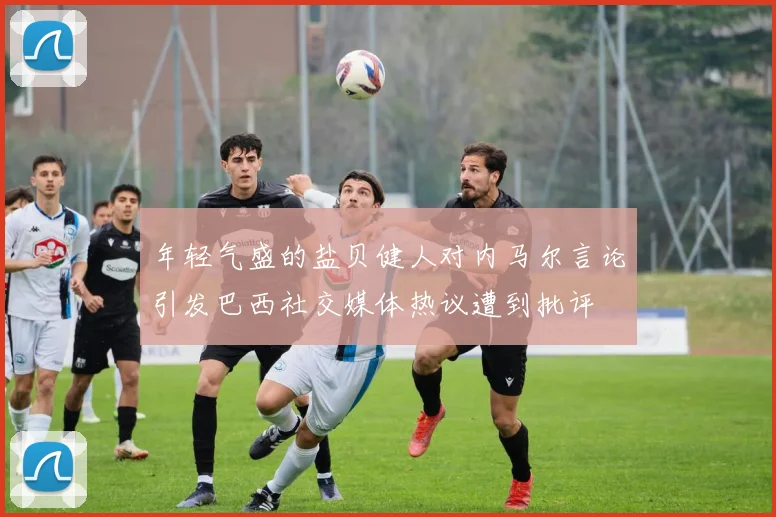 年轻气盛的盐贝健人对内马尔言论引发巴西社交媒体热议遭到批评