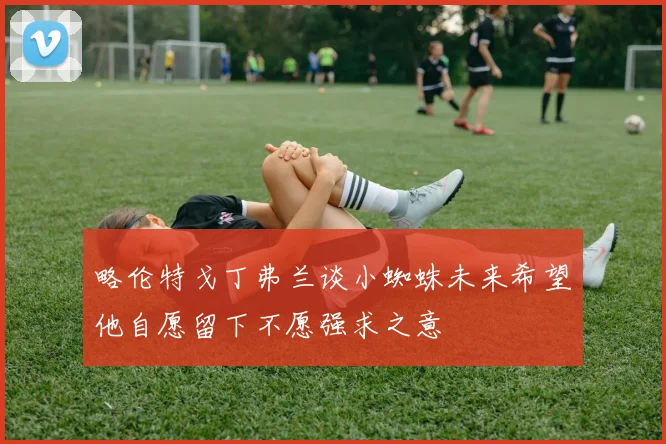 略伦特戈丁弗兰谈小蜘蛛未来希望他自愿留下不愿强求之意