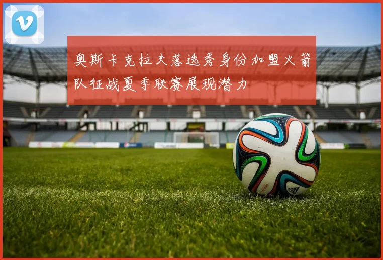 奥斯卡克拉夫落选秀身份加盟火箭队征战夏季联赛展现潜力