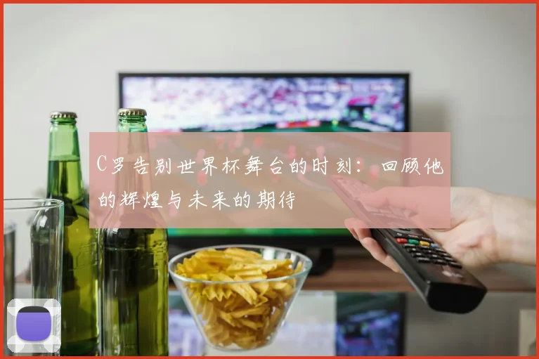 C罗告别世界杯舞台的时刻：回顾他的辉煌与未来的期待