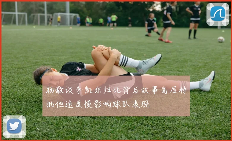杨毅谈李凯尔归化背后故事高层特批但速度慢影响球队表现