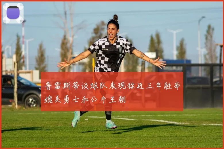 普雷斯蒂谈球队表现称近三年胜率媲美勇士和公牛王朝