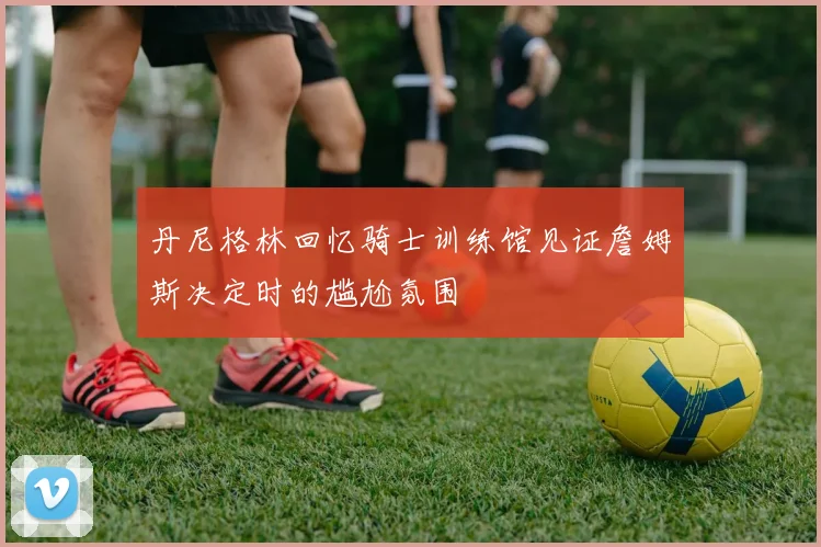 丹尼格林回忆骑士训练馆见证詹姆斯决定时的尴尬氛围