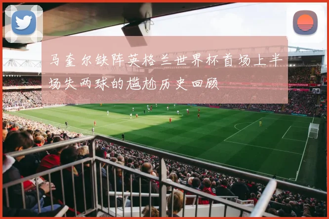 马奎尔缺阵英格兰世界杯首场上半场失两球的尴尬历史回顾
