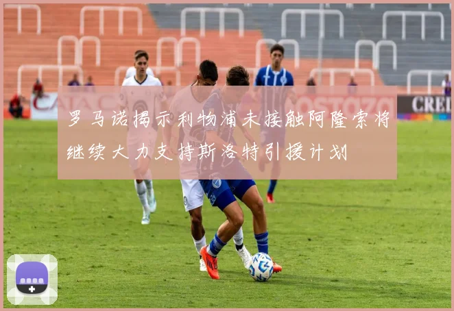 罗马诺揭示利物浦未接触阿隆索将继续大力支持斯洛特引援计划