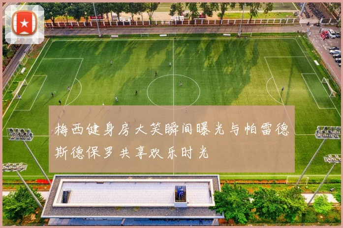 梅西健身房大笑瞬间曝光与帕雷德斯德保罗共享欢乐时光