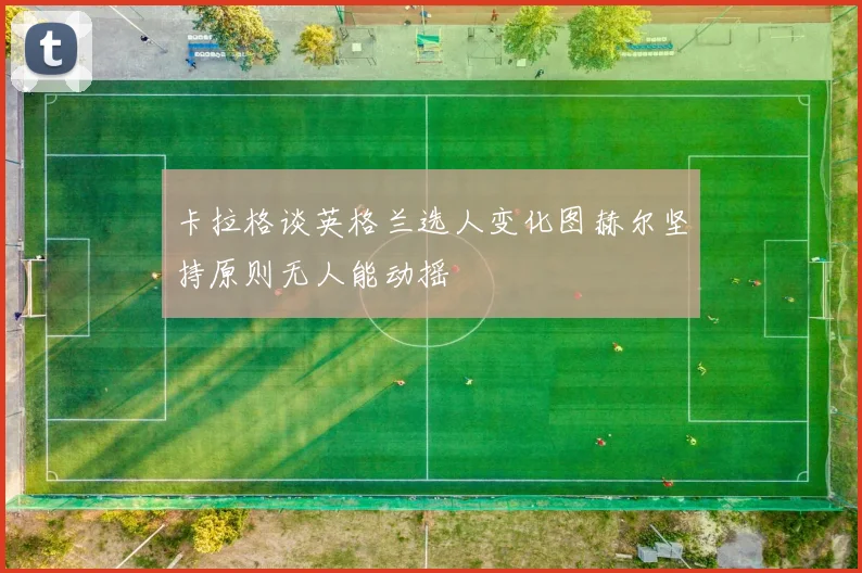 卡拉格谈英格兰选人变化图赫尔坚持原则无人能动摇