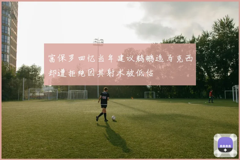 富保罗回忆当年建议鹈鹕选马克西却遭拒绝因其射术被低估