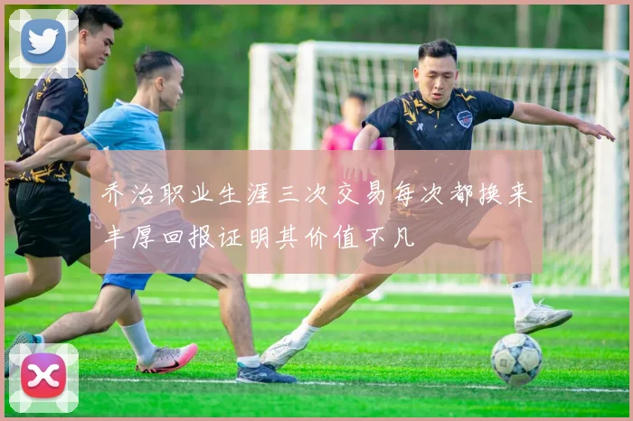 乔治职业生涯三次交易每次都换来丰厚回报证明其价值不凡