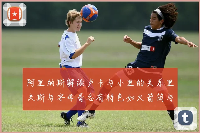 阿里纳斯解读卢卡与小里的关系里夫斯与字母哥各有特色如火箭筒与手枪