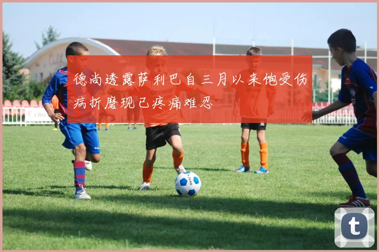 德尚透露萨利巴自三月以来饱受伤病折磨现已疼痛难忍
