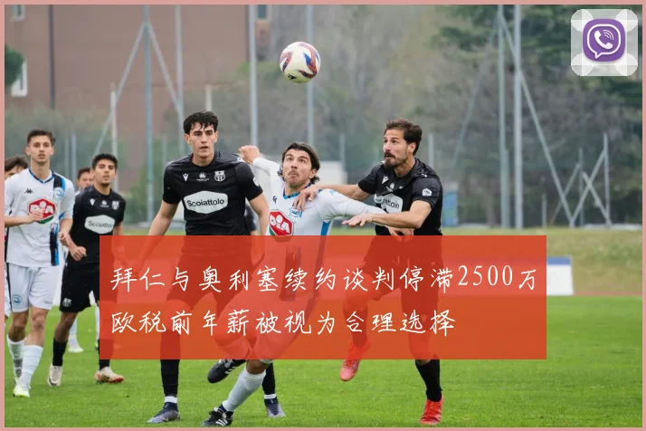 拜仁与奥利塞续约谈判停滞2500万欧税前年薪被视为合理选择